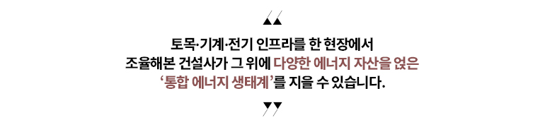 “토목·기계·전기 인프라를 한 현장에서   조율해본 건설사가  그 위에 다양한 에너지 자산을 얹은  ‘통합 에너지 생태계’를 지을 수 있습니다.”